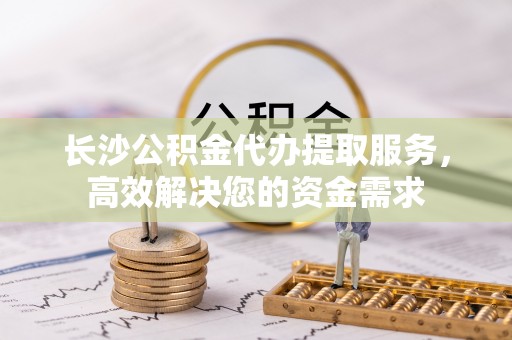 清镇长沙公积金代办提取服务，高效解决您的资金需求