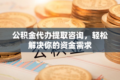 清镇公积金代办提取咨询，轻松解决你的资金需求