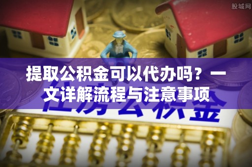 清镇提取公积金可以代办吗？一文详解流程与注意事项