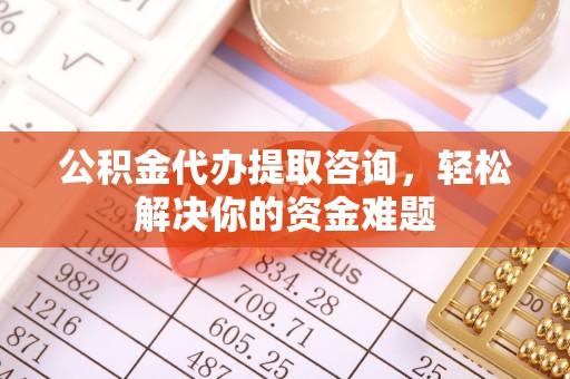 清镇公积金代办提取咨询，轻松解决你的资金难题