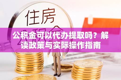 清镇公积金可以代办提取吗？解读政策与实际操作指南