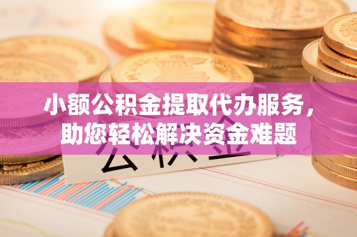 清镇小额公积金提取代办服务，助您轻松解决资金难题