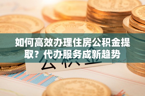清镇如何高效办理住房公积金提取？代办服务成新趋势