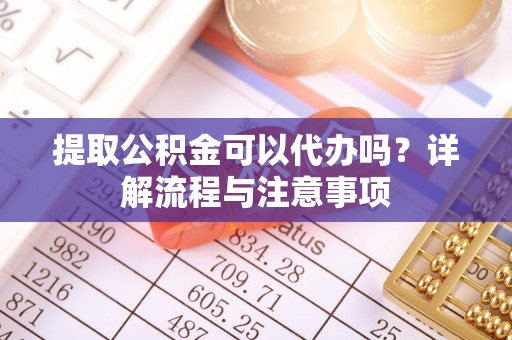清镇提取公积金可以代办吗？详解流程与注意事项