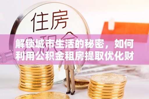 清镇解锁城市生活的秘密，如何利用公积金租房提取优化财务规划