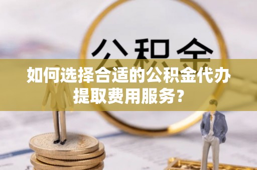 清镇如何选择合适的公积金代办提取费用服务？