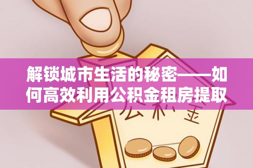 清镇解锁城市生活的秘密——如何高效利用公积金租房提取政策优化居住体验