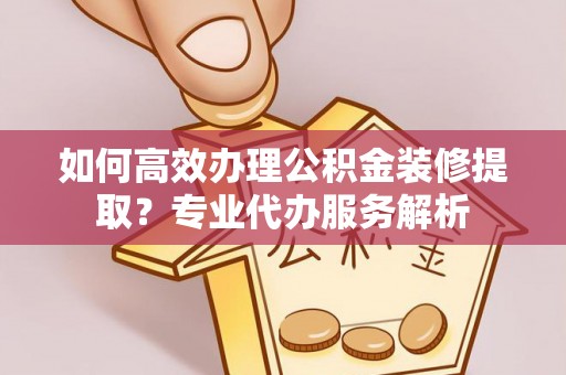 清镇如何高效办理公积金装修提取？专业代办服务解析