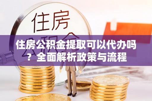 清镇住房公积金提取可以代办吗？全面解析政策与流程
