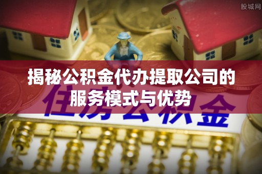 清镇揭秘公积金代办提取公司的服务模式与优势