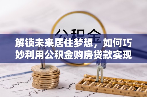 清镇解锁未来居住梦想，如何巧妙利用公积金购房贷款实现房产投资