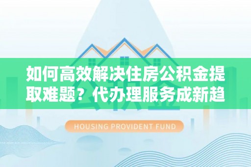 清镇如何高效解决住房公积金提取难题？代办理服务成新趋势