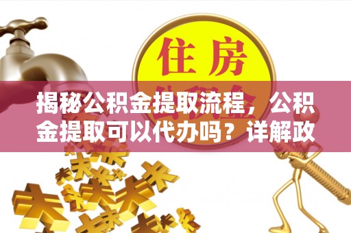 清镇揭秘公积金提取流程，公积金提取可以代办吗？详解政策与实操技巧