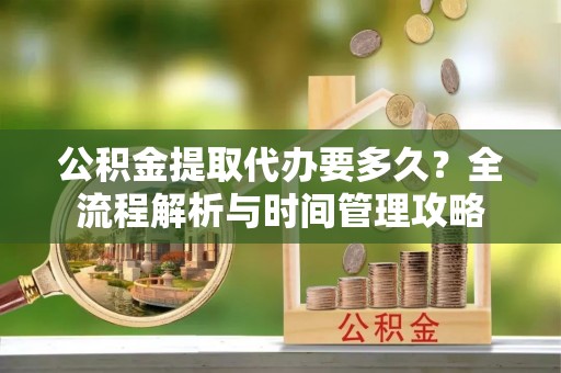 清镇公积金提取代办要多久？全流程解析与时间管理攻略