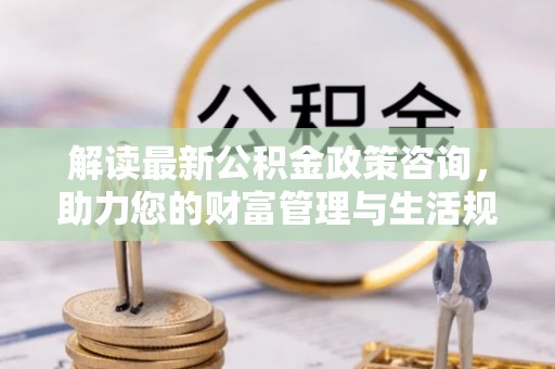 清镇解读最新公积金政策咨询，助力您的财富管理与生活规划