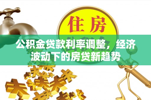 清镇公积金贷款利率调整，经济波动下的房贷新趋势