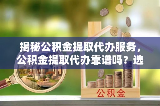 清镇揭秘公积金提取代办服务，公积金提取代办靠谱吗？选择需谨慎