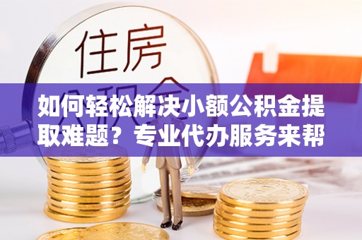 清镇如何轻松解决小额公积金提取难题？专业代办服务来帮忙