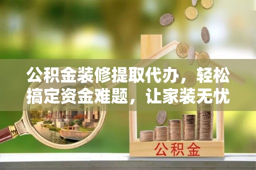 清镇公积金装修提取代办，轻松搞定资金难题，让家装无忧
