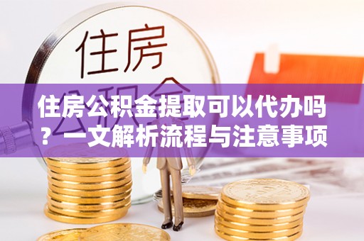 清镇住房公积金提取可以代办吗？一文解析流程与注意事项