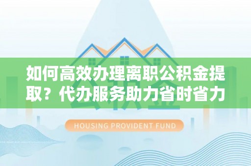 清镇如何高效办理离职公积金提取？代办服务助力省时省力