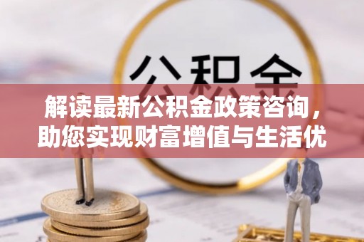清镇解读最新公积金政策咨询，助您实现财富增值与生活优化