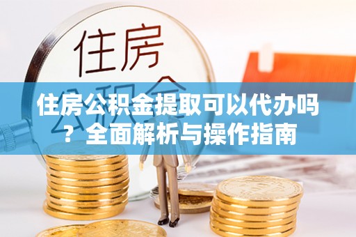 清镇住房公积金提取可以代办吗？全面解析与操作指南