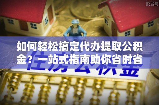 清镇如何轻松搞定代办提取公积金？一站式指南助你省时省心