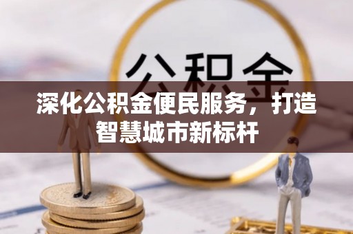 清镇深化公积金便民服务，打造智慧城市新标杆
