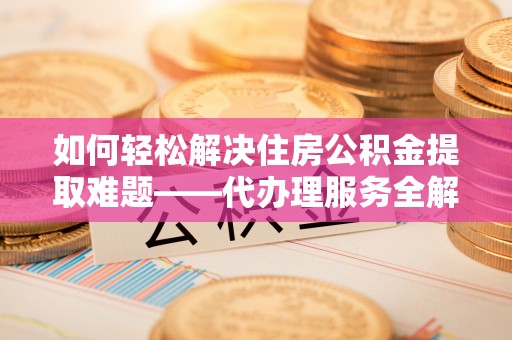 清镇如何轻松解决住房公积金提取难题——代办理服务全解析