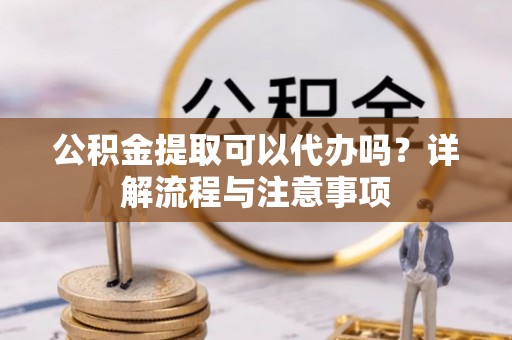 清镇公积金提取可以代办吗？详解流程与注意事项