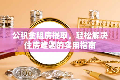 清镇公积金租房提取，轻松解决住房难题的实用指南