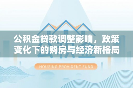 清镇公积金贷款调整影响，政策变化下的购房与经济新格局