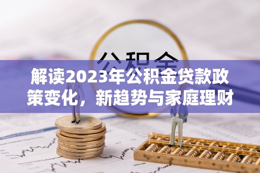 清镇解读2023年公积金贷款政策变化，新趋势与家庭理财规划