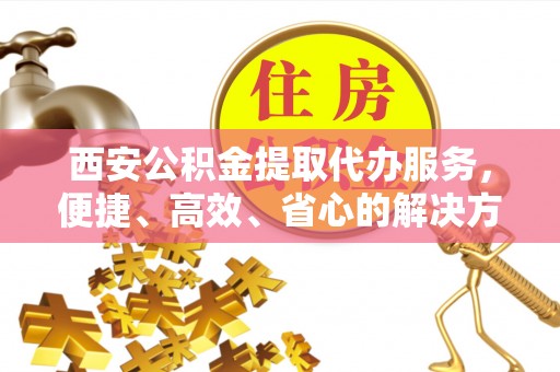 清镇西安公积金提取代办服务，便捷、高效、省心的解决方案