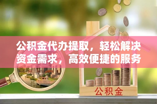 清镇公积金代办提取，轻松解决资金需求，高效便捷的服务选择