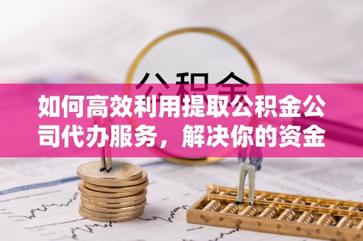 清镇如何高效利用提取公积金公司代办服务，解决你的资金难题