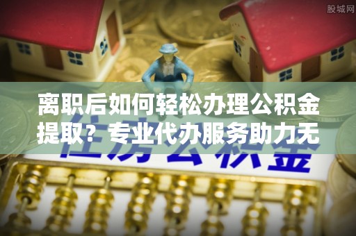 清镇离职后如何轻松办理公积金提取？专业代办服务助力无忧