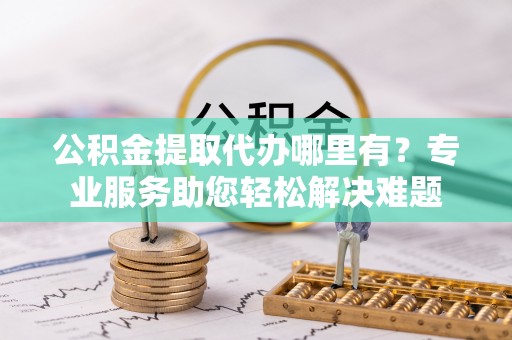 清镇公积金提取代办哪里有？专业服务助您轻松解决难题