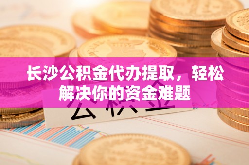 清镇长沙公积金代办提取，轻松解决你的资金难题
