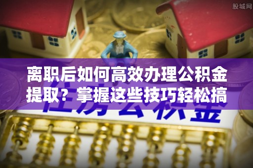 清镇离职后如何高效办理公积金提取？掌握这些技巧轻松搞定