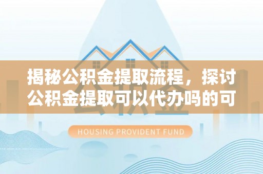 清镇揭秘公积金提取流程，探讨公积金提取可以代办吗的可行性与注意事项