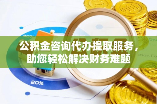 清镇公积金咨询代办提取服务，助您轻松解决财务难题
