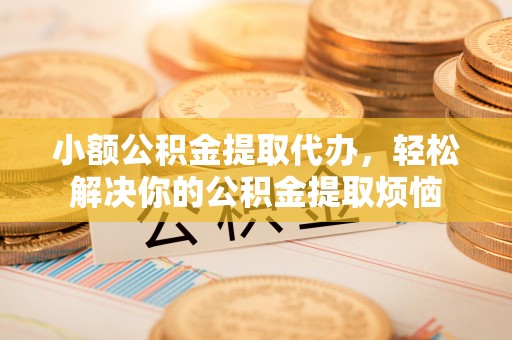 清镇小额公积金提取代办，轻松解决你的公积金提取烦恼