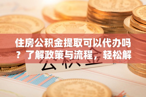 清镇住房公积金提取可以代办吗？了解政策与流程，轻松解决你的疑问