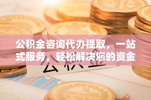 清镇公积金咨询代办提取，一站式服务，轻松解决您的资金需求
