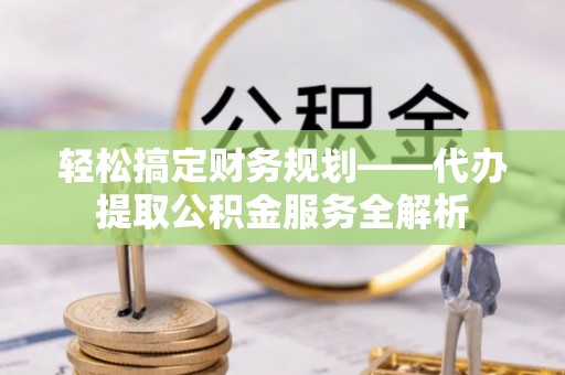 清镇轻松搞定财务规划——代办提取公积金服务全解析