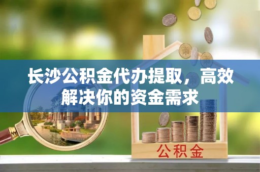 清镇长沙公积金代办提取，高效解决你的资金需求