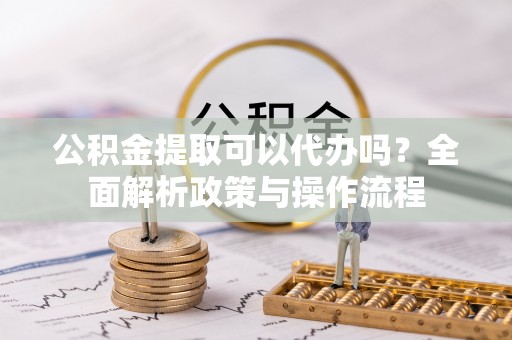 清镇公积金提取可以代办吗？全面解析政策与操作流程