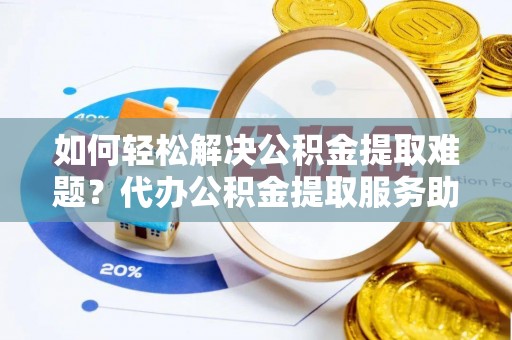 清镇如何轻松解决公积金提取难题？代办公积金提取服务助您一臂之力